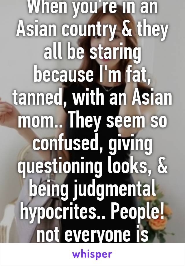 When you're in an Asian country & they all be staring because I'm fat, tanned, with an Asian mom.. They seem so confused, giving questioning looks, & being judgmental hypocrites.. People! not everyone is skinny & white