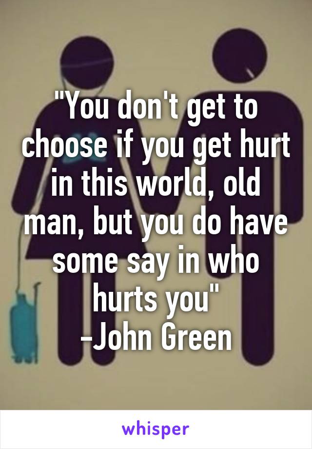 "You don't get to choose if you get hurt in this world, old man, but you do have some say in who hurts you"
-John Green