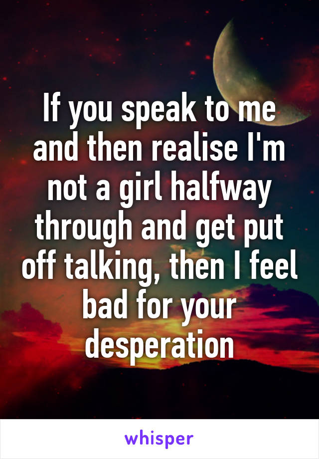 If you speak to me and then realise I'm not a girl halfway through and get put off talking, then I feel bad for your desperation