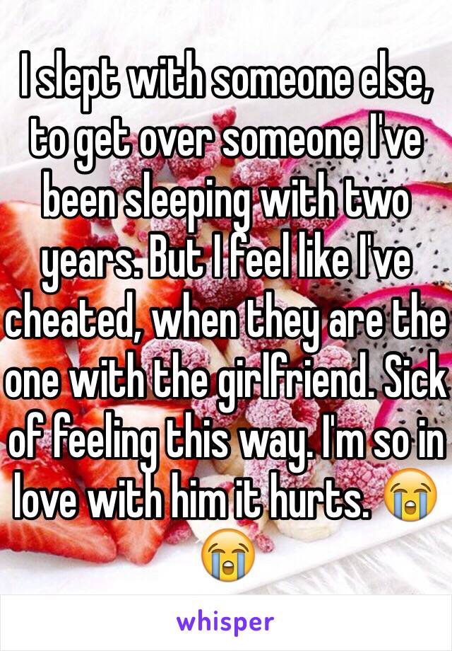 I slept with someone else, to get over someone I've been sleeping with two years. But I feel like I've cheated, when they are the one with the girlfriend. Sick of feeling this way. I'm so in love with him it hurts. 😭😭