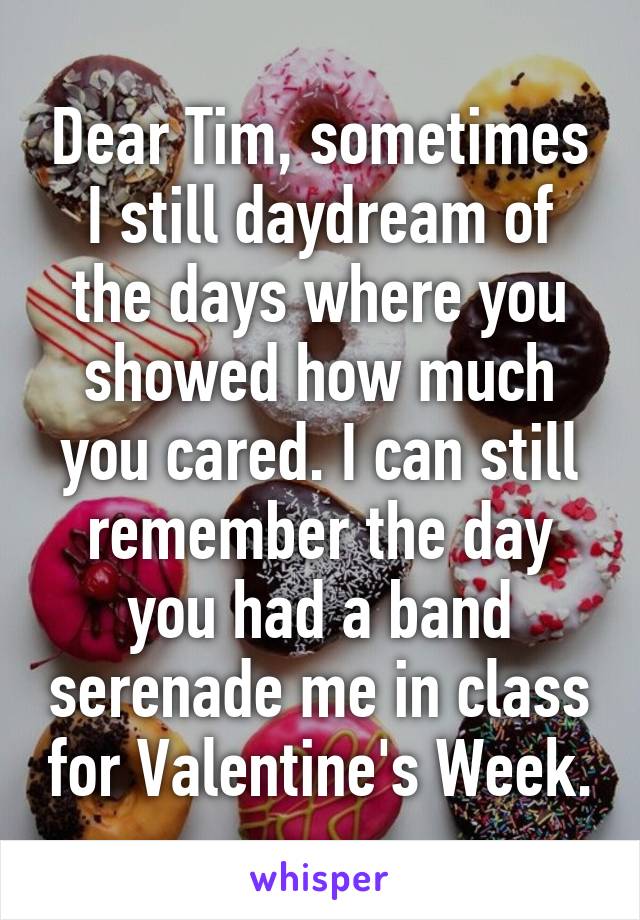 Dear Tim, sometimes I still daydream of the days where you showed how much you cared. I can still remember the day you had a band serenade me in class for Valentine's Week.