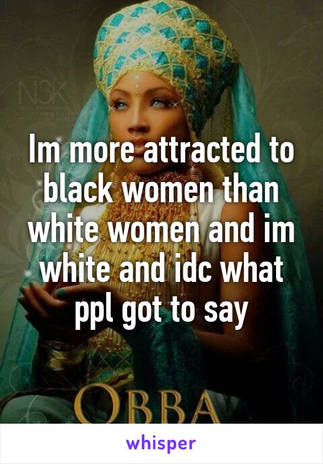 Im more attracted to black women than white women and im white and idc what ppl got to say