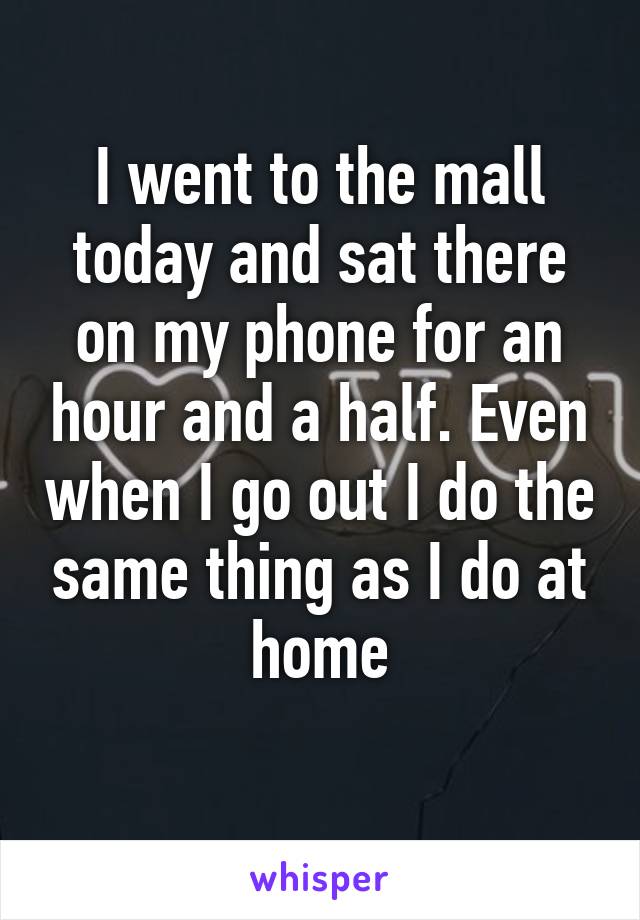 I went to the mall today and sat there on my phone for an hour and a half. Even when I go out I do the same thing as I do at home
