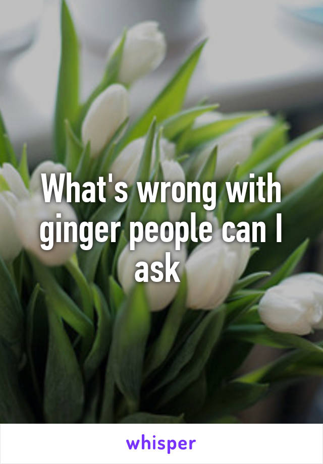 What's wrong with ginger people can I ask 