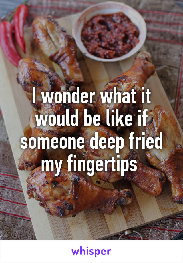 I wonder what it would be like if someone deep fried my fingertips 