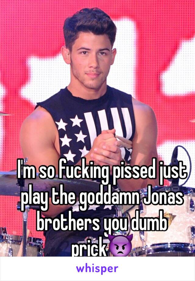 I'm so fucking pissed just play the goddamn Jonas brothers you dumb prick👿