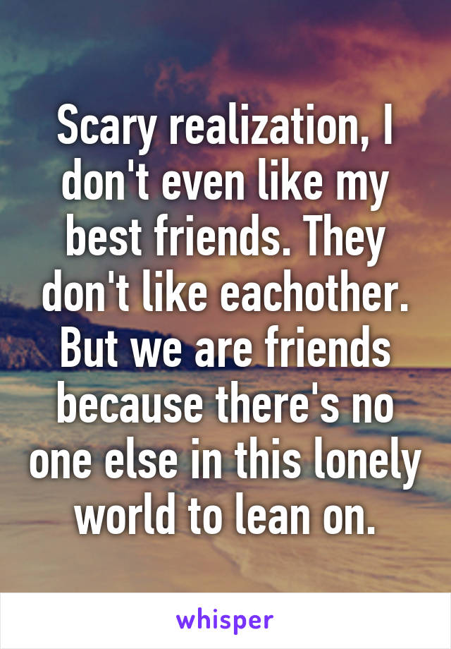 Scary realization, I don't even like my best friends. They don't like eachother. But we are friends because there's no one else in this lonely world to lean on.