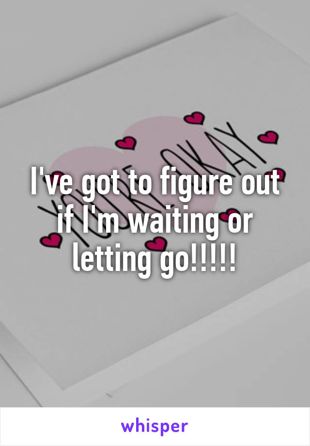 I've got to figure out if I'm waiting or letting go!!!!!