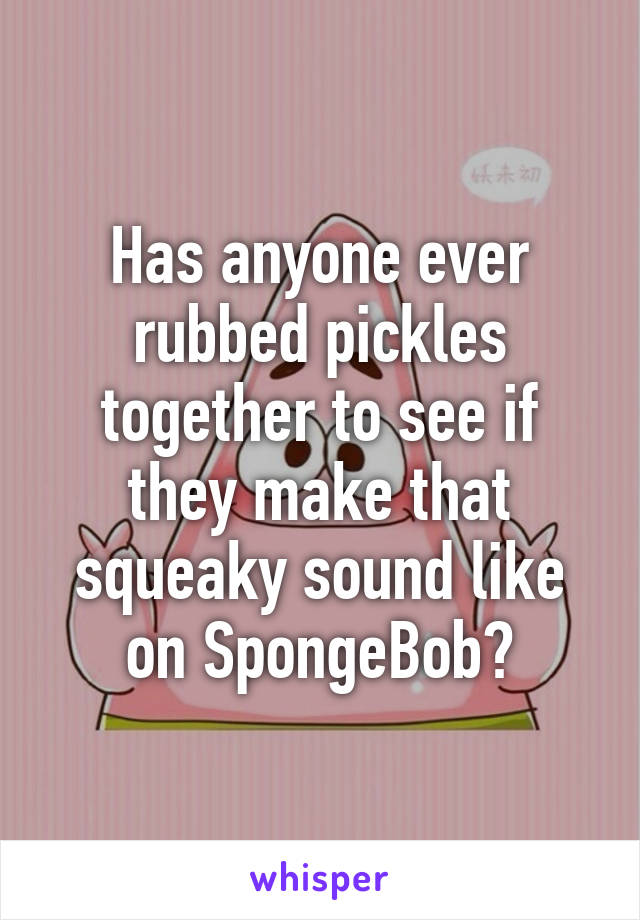 Has anyone ever rubbed pickles together to see if they make that squeaky sound like on SpongeBob?