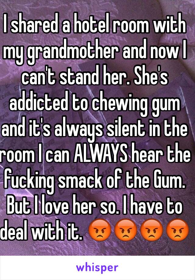 I shared a hotel room with my grandmother and now I can't stand her. She's addicted to chewing gum and it's always silent in the room I can ALWAYS hear the fucking smack of the Gum. But I love her so. I have to deal with it. 😡😡😡😡