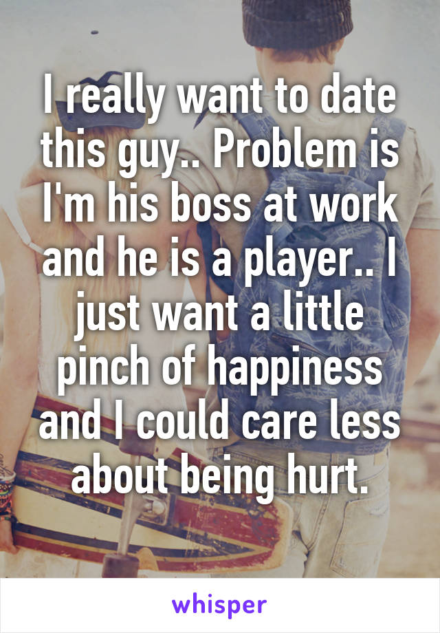 I really want to date this guy.. Problem is I'm his boss at work and he is a player.. I just want a little pinch of happiness and I could care less about being hurt.
