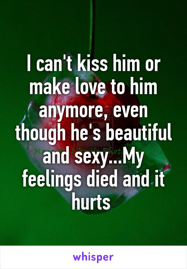 I can't kiss him or make love to him anymore, even though he's beautiful and sexy...My feelings died and it hurts 