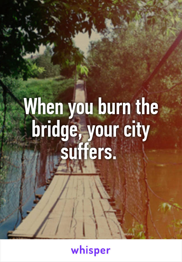 When you burn the bridge, your city suffers. 