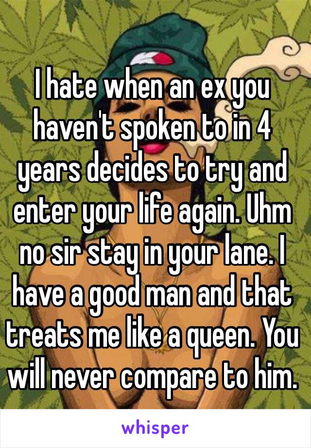 I hate when an ex you haven't spoken to in 4 years decides to try and enter your life again. Uhm no sir stay in your lane. I have a good man and that treats me like a queen. You will never compare to him.  