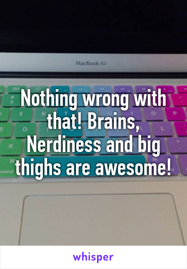 Nothing wrong with that! Brains, Nerdiness and big thighs are awesome!