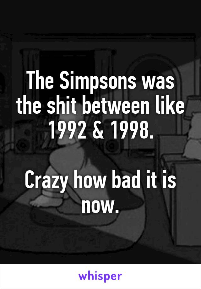 The Simpsons was the shit between like 1992 & 1998.

Crazy how bad it is now.