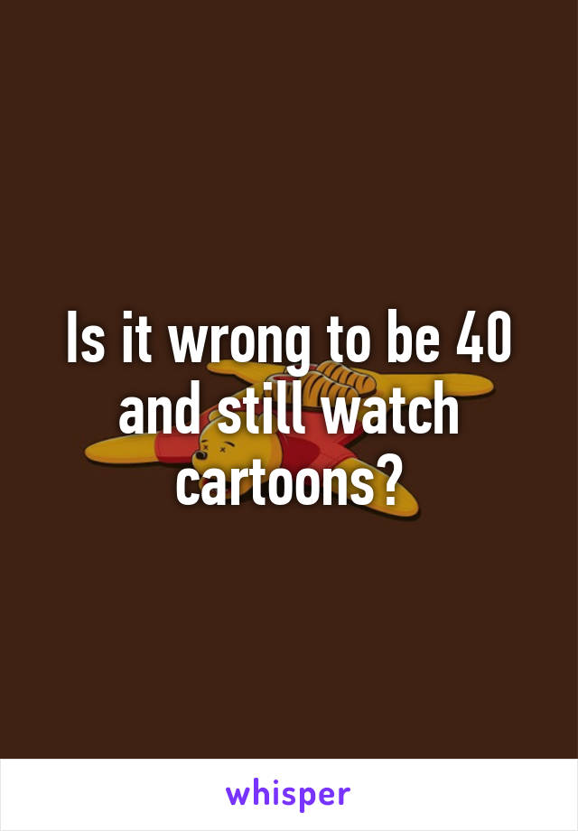 Is it wrong to be 40 and still watch cartoons?