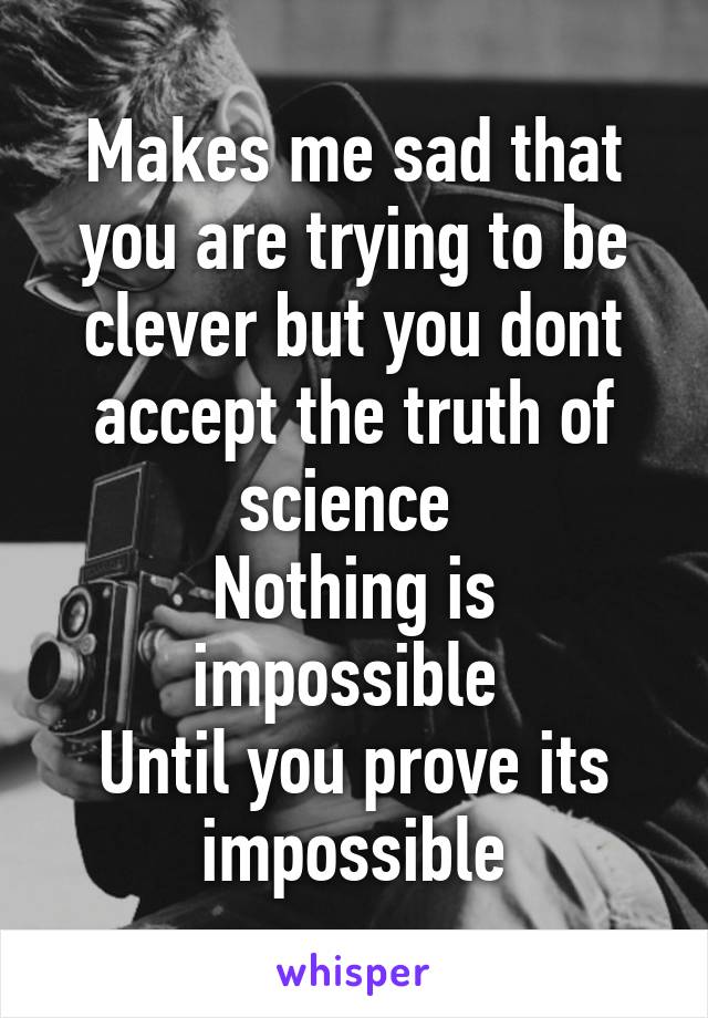 Makes me sad that you are trying to be clever but you dont accept the truth of science 
Nothing is impossible 
Until you prove its impossible