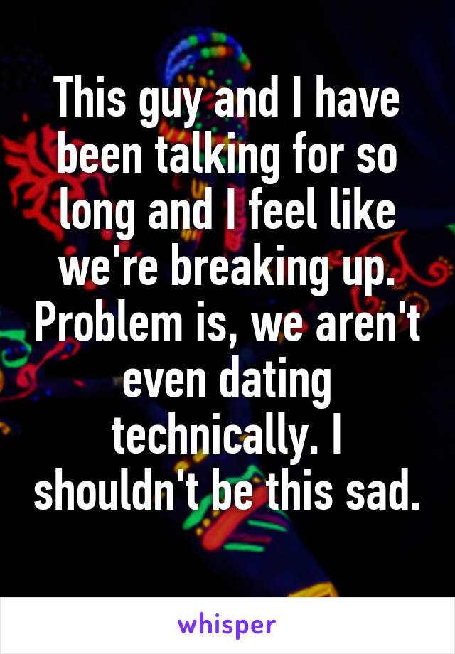 This guy and I have been talking for so long and I feel like we're breaking up. Problem is, we aren't even dating technically. I shouldn't be this sad. 