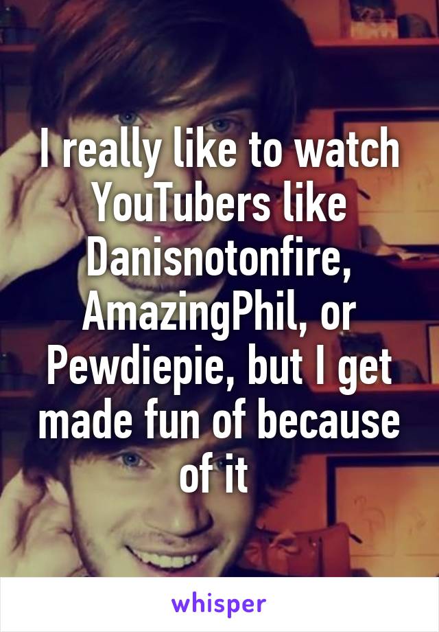 I really like to watch YouTubers like Danisnotonfire, AmazingPhil, or Pewdiepie, but I get made fun of because of it 