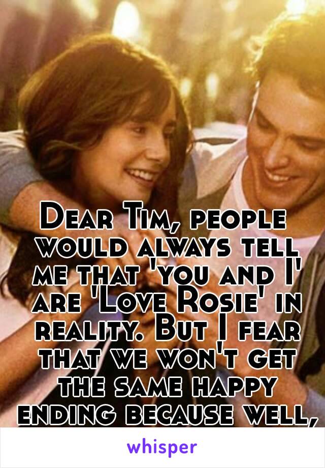 Dear Tim, people would always tell me that 'you and I' are 'Love Rosie' in reality. But I fear that we won't get the same happy ending because well, life is not a movie. 