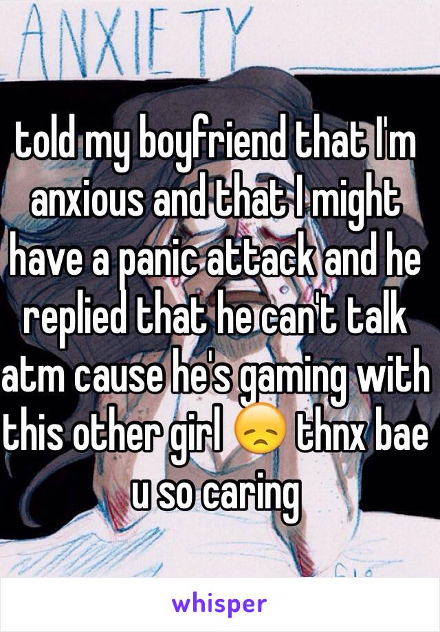 told my boyfriend that I'm anxious and that I might have a panic attack and he replied that he can't talk atm cause he's gaming with this other girl 😞 thnx bae u so caring