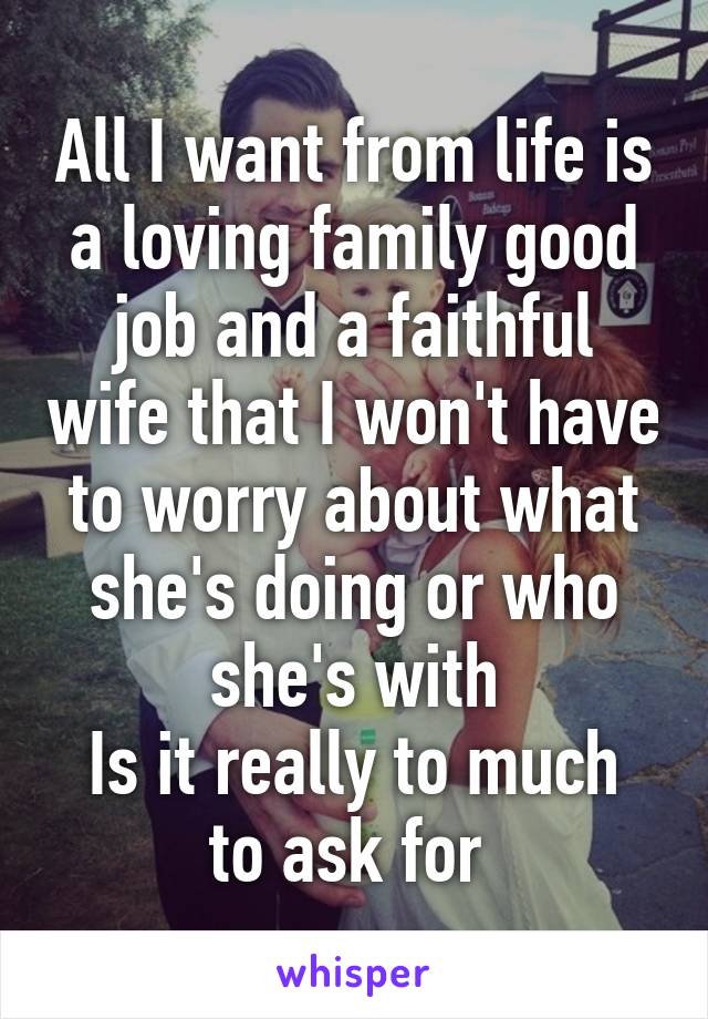 All I want from life is a loving family good job and a faithful wife that I won't have to worry about what she's doing or who she's with
Is it really to much to ask for 