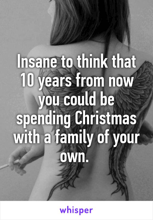 Insane to think that 10 years from now you could be spending Christmas with a family of your own. 