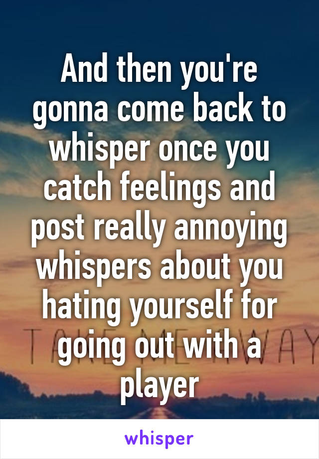 And then you're gonna come back to whisper once you catch feelings and post really annoying whispers about you hating yourself for going out with a player