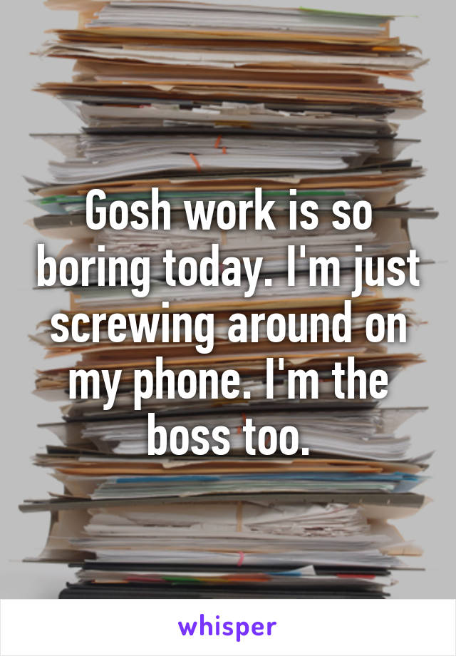 Gosh work is so boring today. I'm just screwing around on my phone. I'm the boss too.