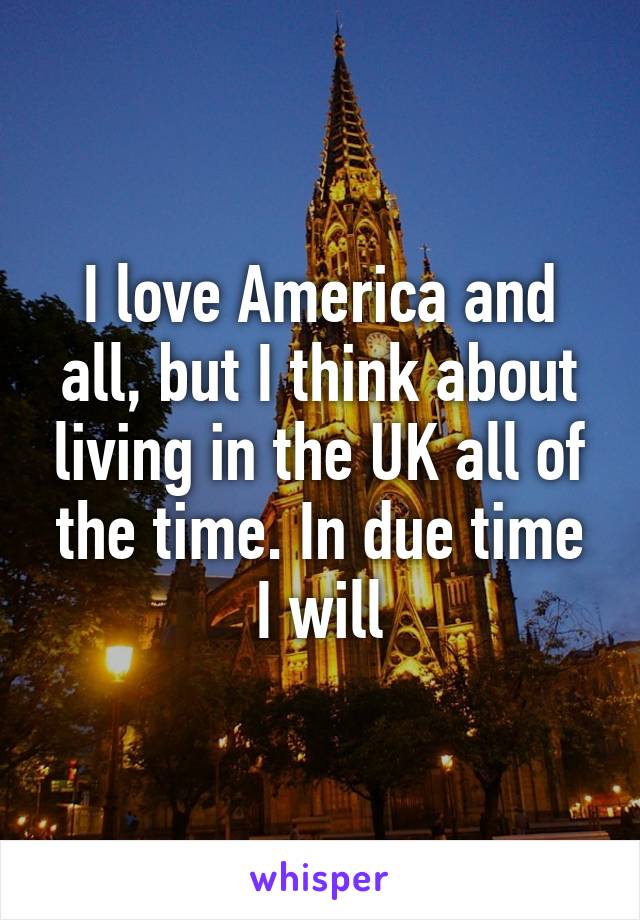 I love America and all, but I think about living in the UK all of the time. In due time I will