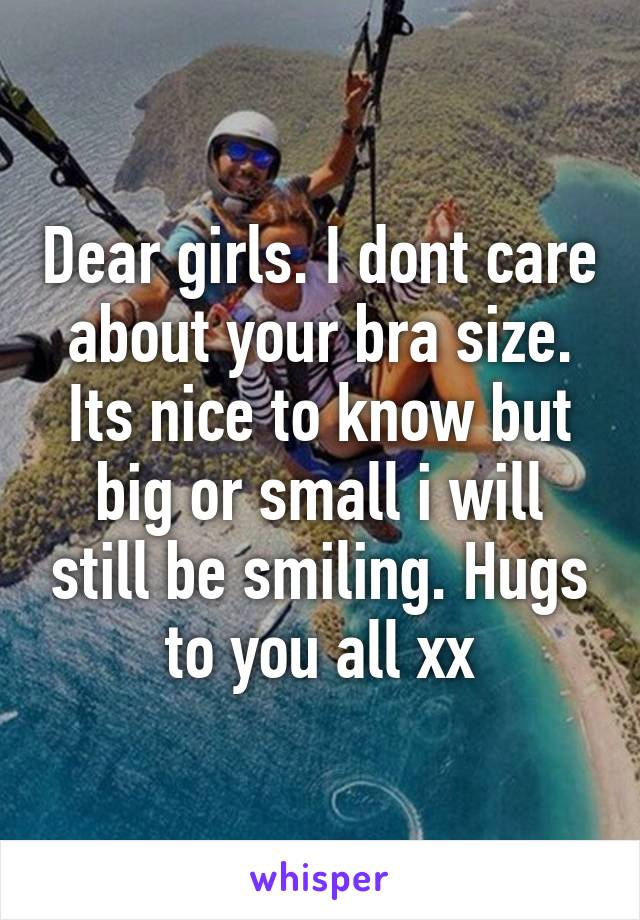 Dear girls. I dont care about your bra size. Its nice to know but big or small i will still be smiling. Hugs to you all xx