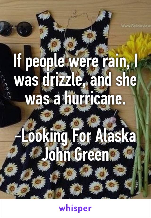 If people were rain, I was drizzle, and she was a hurricane.

-Looking For Alaska
John Green