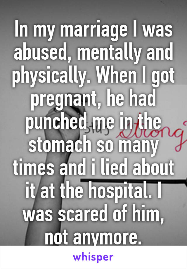 In my marriage I was abused, mentally and physically. When I got pregnant, he had punched me in the stomach so many times and i lied about it at the hospital. I was scared of him, not anymore.