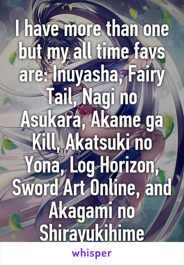 I have more than one but my all time favs are: Inuyasha, Fairy Tail, Nagi no Asukara, Akame ga Kill, Akatsuki no Yona, Log Horizon, Sword Art Online, and Akagami no Shirayukihime