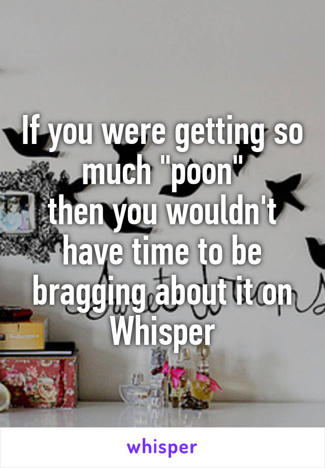 If you were getting so much "poon"
then you wouldn't have time to be bragging about it on Whisper