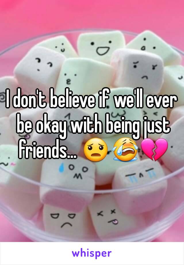 I don't believe if we'll ever be okay with being just friends... 😦😭💔