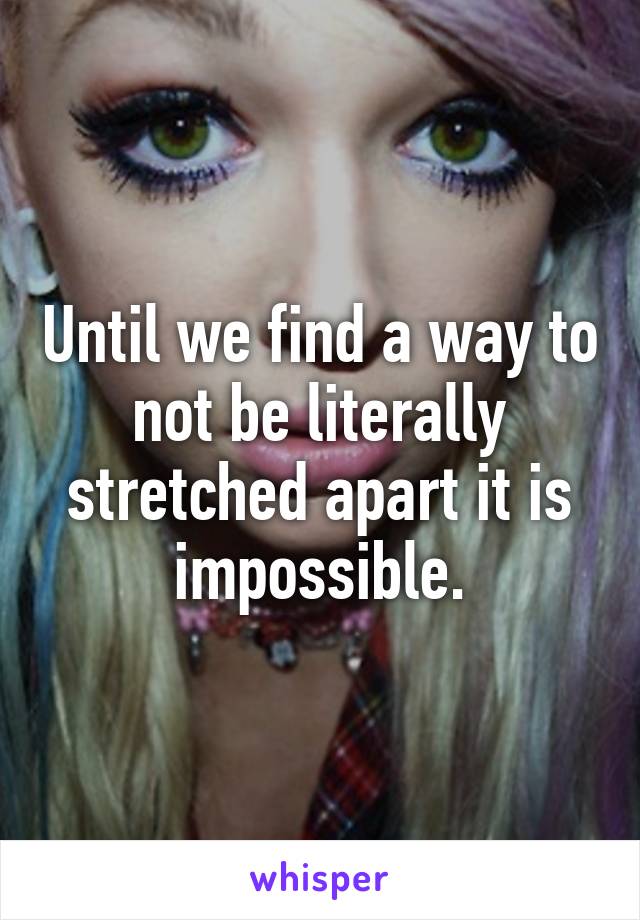 Until we find a way to not be literally stretched apart it is impossible.