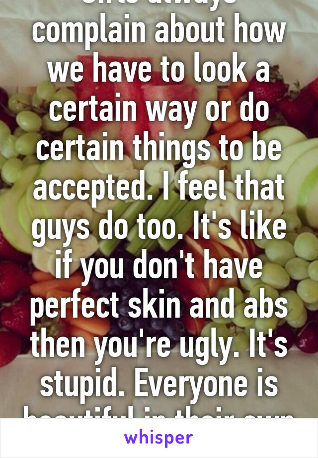 Girls always complain about how we have to look a certain way or do certain things to be accepted. I feel that guys do too. It's like if you don't have perfect skin and abs then you're ugly. It's stupid. Everyone is beautiful in their own way. 19F