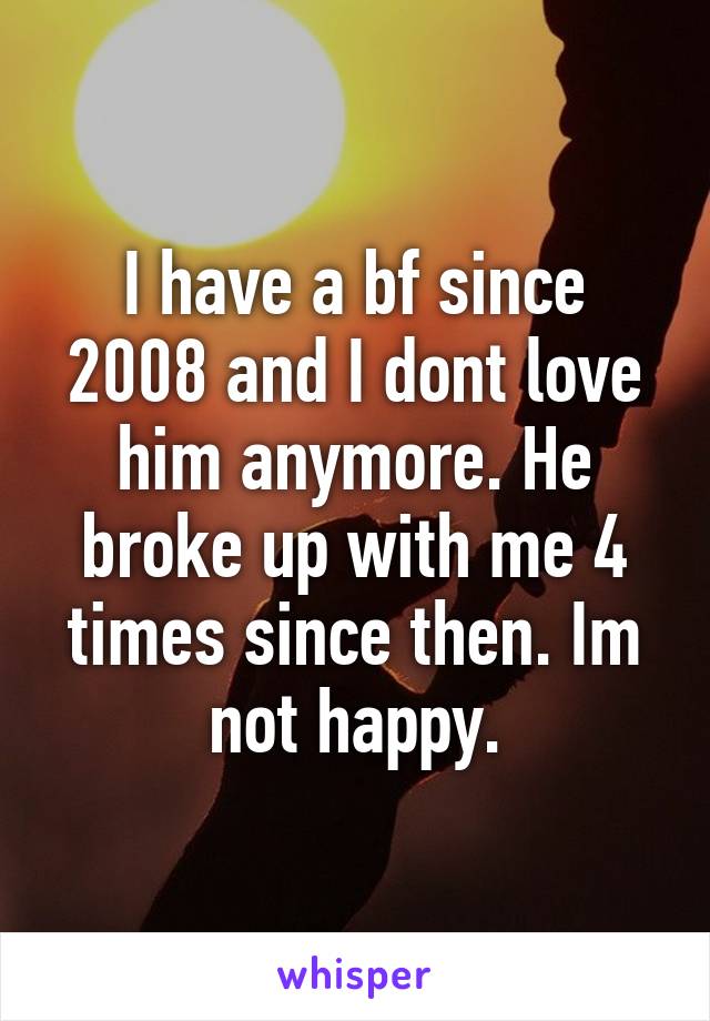 I have a bf since 2008 and I dont love him anymore. He broke up with me 4 times since then. Im not happy.