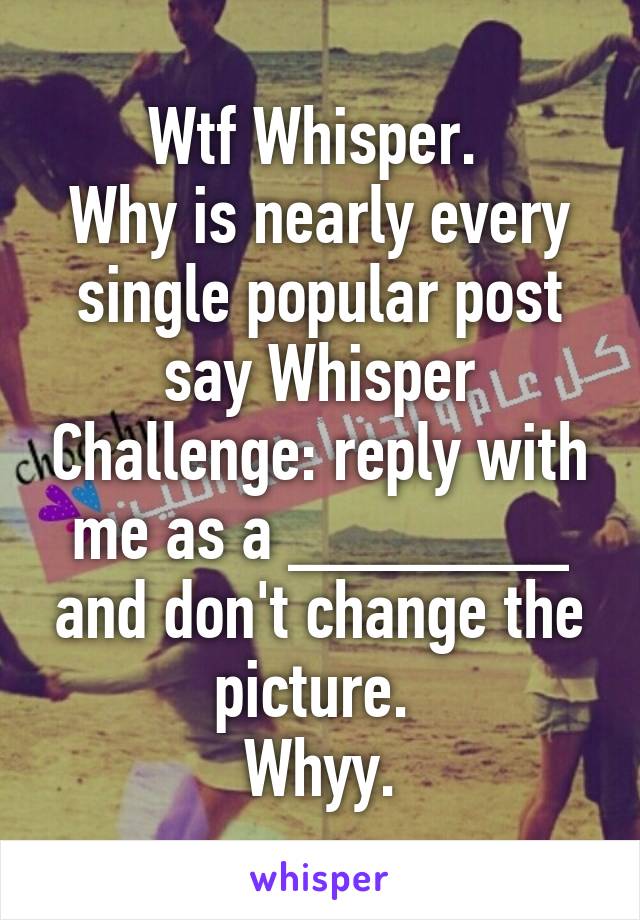 Wtf Whisper. 
Why is nearly every single popular post say Whisper Challenge: reply with me as a _______ and don't change the picture. 
Whyy.