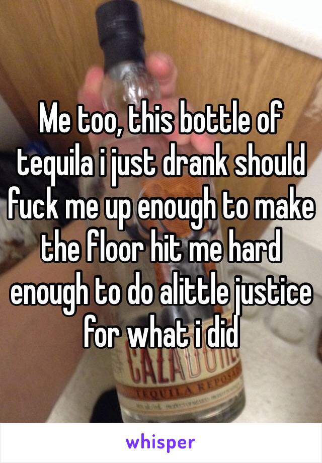 Me too, this bottle of tequila i just drank should fuck me up enough to make the floor hit me hard enough to do alittle justice for what i did