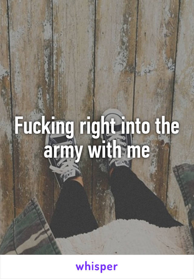 Fucking right into the army with me