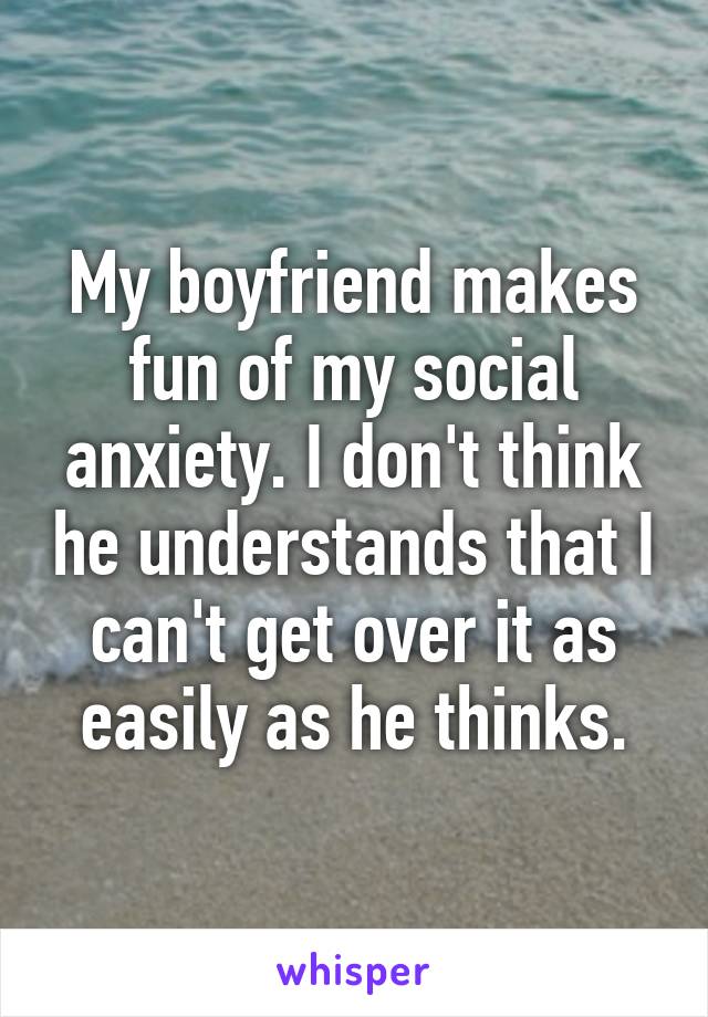 My boyfriend makes fun of my social anxiety. I don't think he understands that I can't get over it as easily as he thinks.