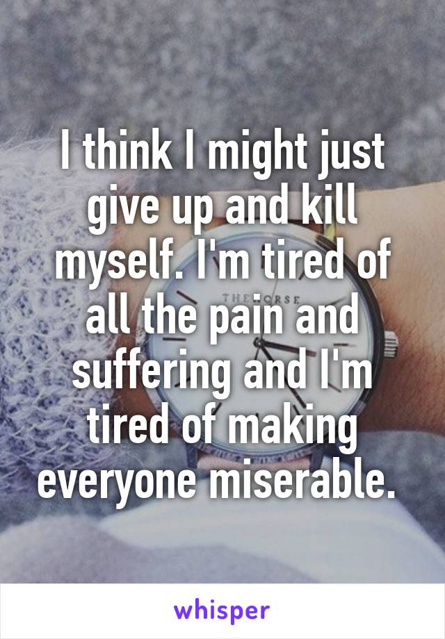 I think I might just give up and kill myself. I'm tired of all the pain and suffering and I'm tired of making everyone miserable. 