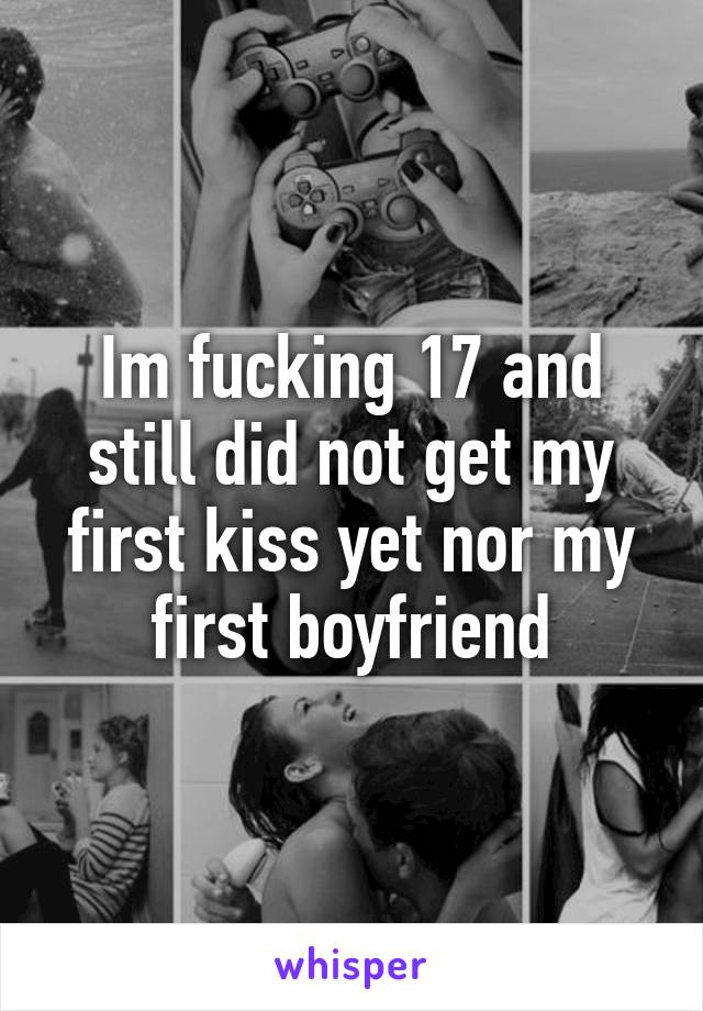 Im fucking 17 and still did not get my first kiss yet nor my first boyfriend