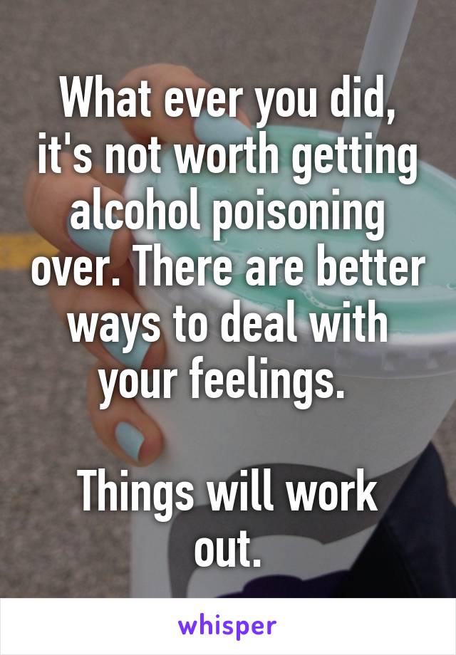 What ever you did, it's not worth getting alcohol poisoning over. There are better ways to deal with your feelings. 

Things will work out.