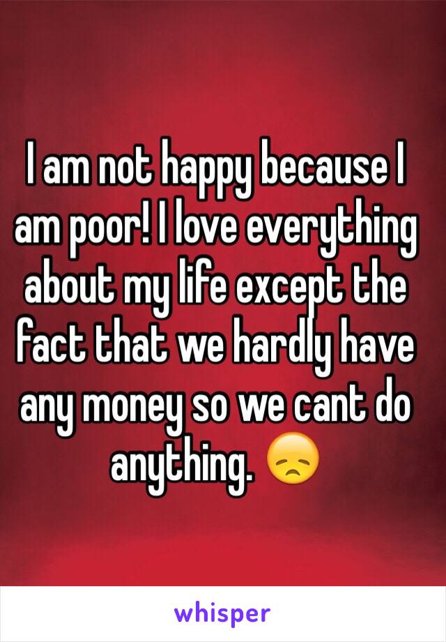 I am not happy because I am poor! I love everything about my life except the fact that we hardly have any money so we cant do anything. 😞