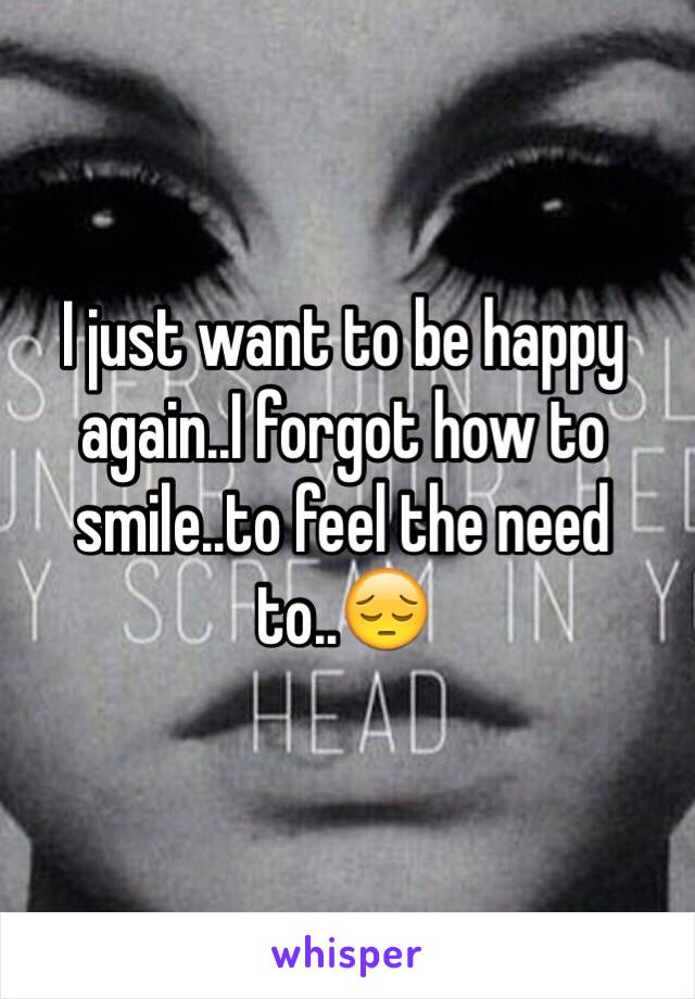 I just want to be happy again..I forgot how to smile..to feel the need to..😔