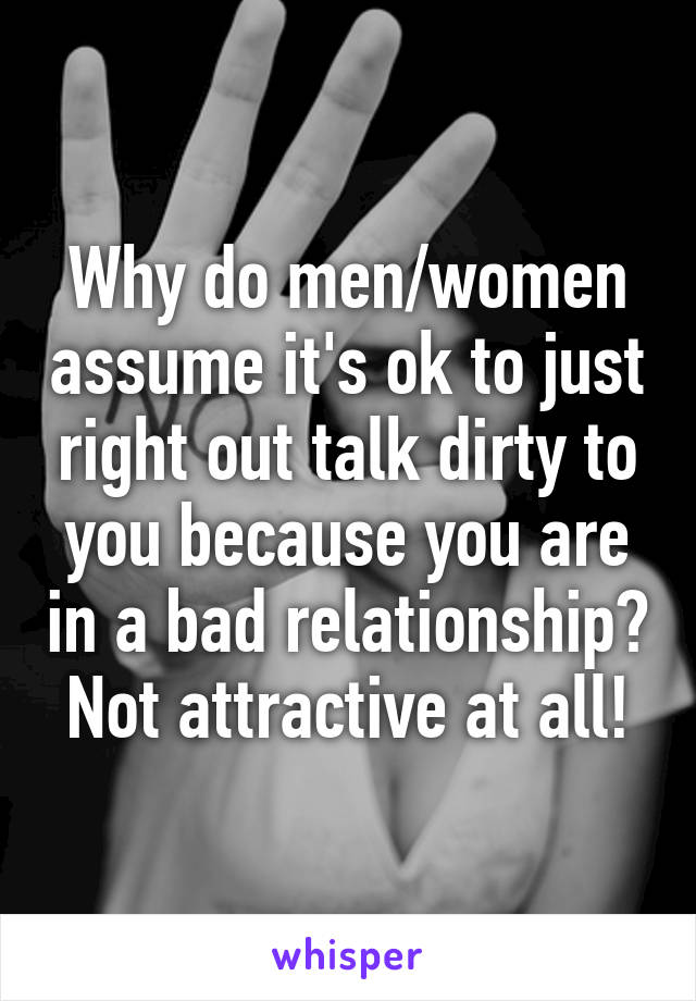 Why do men/women assume it's ok to just right out talk dirty to you because you are in a bad relationship? Not attractive at all!